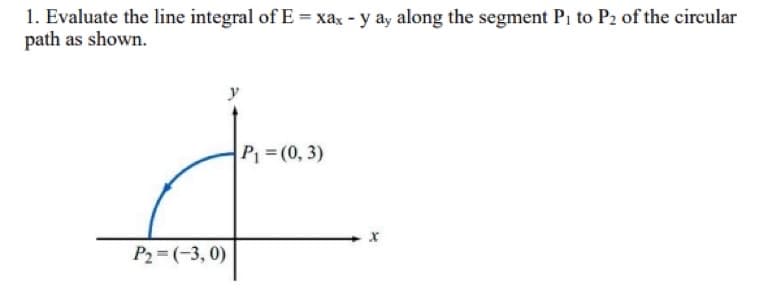 1. Evaluate the line integral of E = xax - y ay along the segment P₁ to P2 of the circular
path as shown.
y
P₁ = (0, 3)
P₂=(-3,0)
X