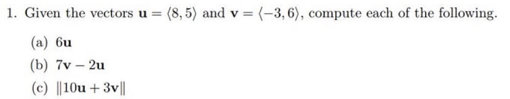 1. Given the vectors u = (8,5) and v = (-3, 6), compute each of the following.
(a) 6u
(b) 7v - 2u
(c) ||10u + 3v||