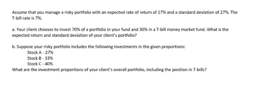 Assume that you manage a risky portfolio with an expected rate of return of 17% and a standard deviation of 27%. The
T-bill rate is 7%.
a. Your client chooses to invest 70% of a portfolio in your fund and 30% in a T-bill money market fund. What is the
expected return and standard deviation of your client's portfolio?
b. Suppose your risky portfolio includes the following investments in the given proportions:
Stock A - 27%
Stock B - 33%
Stock C- 40%
What are the investment proportions of your client's overall portfolio, including the position in T-bills?
