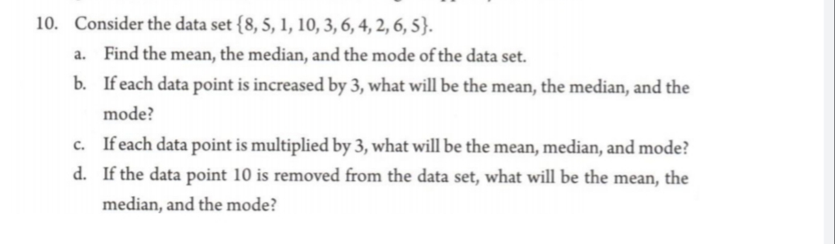 10. Consider the data set {8, 5, 1, 10, 3, 6, 4, 2, 6, 5}.
Find the mean, the median, and the mode of the data set.
b. If each data point is increased by 3, what will be the mean, the median, and the
mode?
c. Ifeach data point is multiplied by 3, what will be the mean, median, and mode?
d. If the data point 10 is removed from the data set, what will be the mean, the
median, and the mode?

