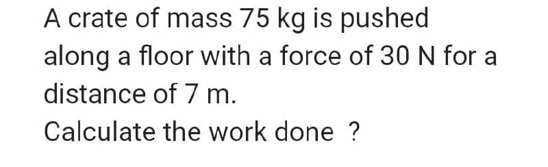 A crate of mass 75 kg is pushed
along a floor with a force of 30 N for a
distance of 7 m.
Calculate the work done ?
