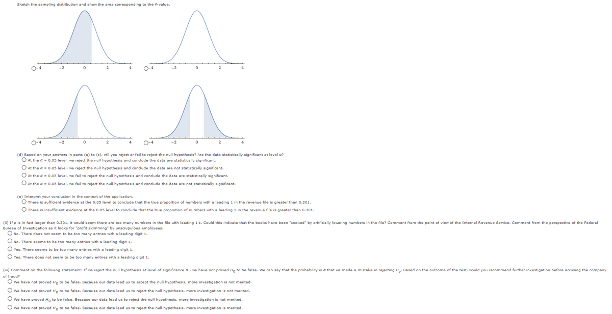 Sketch the sampling distribution and show the area corresponding to the P-value.
O-4
-2
2
4
O-4
-2
2
O-4
-2
2
4
O-4
-2
2
(d) Based on you
vers in parts (a) to (c), wáll you
ject or fail to reject the null hypothesis? Are the data statistically significant at level a?
O At the a = 0.05 level, we reject the null hypothesis and conclude the data are statistically significant.
O At the a = 0.05 level, we reject the null hypothesis and conclude the data are not statistically significant.
O At the a = 0.05 level, we fail to reject the null hypothesis and conclude the data are statistically significant.
O At the a = 0.05 level, we fail to reject the null hypothesis and conclude the data are not statistically significant.
(e) Interpret your conclusion in the context of the application.
O There is sufficient evidence at the 0.05 level to conclude that the true proportion of numbers with a leading 1 in the revenue file is greater than 0.301.
O There is insufficient evidence at the 0.05 level to conclude that the true proportion of numbers with a leading 1 in the revenue file is greater than 0.301.
(ii) If p is in fact larger than 0.301, it would seem there are too many numbers in the file with leading 1's. Could this indicate that the books have been "cooked" by artificially lowering numbers in the file? Comment from the point of view of the Internal Revenue Service. Comment from the perspective of the Federal
Bureau of Investigation as it looks for "profit skimming" by unscrupulous employees.
O No. There does not seem to be too many entries with a leading digit 1.
O No. There seems to be too many entries with a leading digit 1.
O Yes. There seems to be too many entries with a leading digit 1.
O Yes. There does not seem to be too many entries with a leading digit 1.
(iii) Comment on the following statement: If we reject the null hypothesis at level of significance a, we have not proved Hn to be false. We can say that the probability is a that we made a mistake in rejecting He: Based on the outcome of the test, would you recommend further investigation before accusing the company
of fraud?
O we have not proved Ho to be false. Because our data lead us to accept the null hypothesis, more investigation is not merited.
O we have not proved Ho to be false. Because our data lead us to reject the null hypothesis, more investigation is not merited.
O we have proved Ho to be false. Because our data lead us to reject the null hypothesis, more investigation is not merited.
O we have not proved Ho to be false. Because our data lead us to reject the null hypothesis, more investigation is merited.
