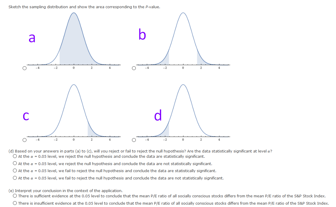 Sketch the sampling distribution and show the area corresponding to the P-value.
b
a
-4
-2
2
4
C
d
-2
-2
(d) Based on your answers in parts (a) to (c), will you reject or fail to reject the null hypothesis? Are the data statistically significant at level a?
O At the a = 0.05 level, we reject the null hypothesis and conclude the data are statistically significant.
O At the a = 0.05 level, we reject the null hypothesis and conclude the data are not statistically significant.
O At the a = 0.05 level, we fail to reject the null hypothesis and conclude the data are statistically significant.
O At the a = 0.05 level, we fail to reject the null hypothesis and conclude the data are not statistically significant.
(e) Interpret your conclusion in the context of the application.
O There is sufficient evidence at the 0.05 level to conclude that the mean P/E ratio of all socially conscious stocks differs from the mean P/E ratio of the S&P Stock Index.
O There is insufficient evidence at the 0.05 level to conclude that the mean P/E ratio of all socially conscious stocks differs from the mean P/E ratio of the S&P Stock Index.
