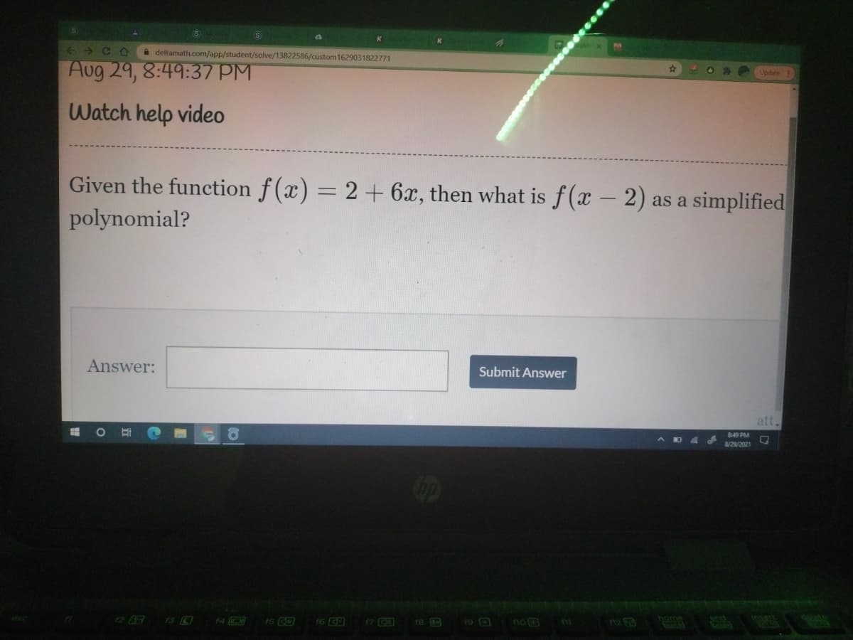 < → C O
A deltamath.com/app/student/solve/13822586/custom 1629031822771
Aug 29, 8:49:37 PM
Update
Watch help video
Given the function f(x) = 2 + 6x, then what is f(x – 2) as a simplified
polynomial?
Answer:
Submit Answer
att.
849 PM
ADA
8/29/2021
13 0
r6
re
19 O
no B

