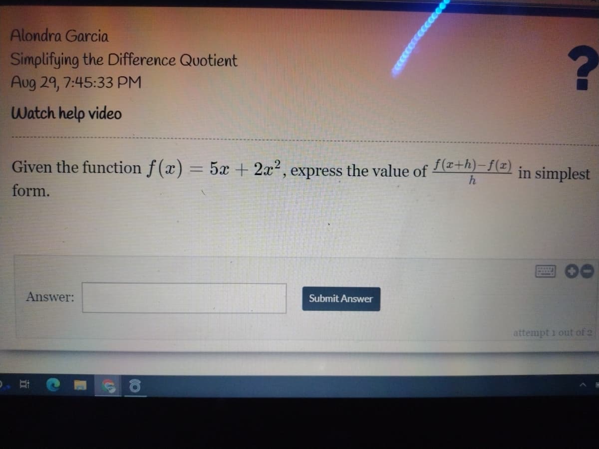 Alondra Garcia
Simplifying the Difference Quotient
Aug 29, 7:45:33 PM
Watch help video
Given the function f (x) = 5x + 2x², express the value of
e+h)-{=) in simplest
form.
Answer:
Submit Answer
attempt 1 out of 2
