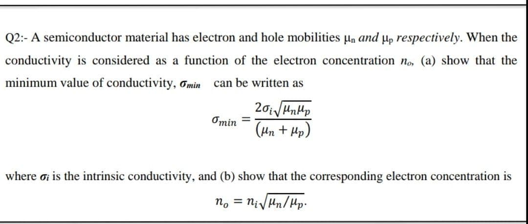 Q2:- A semiconductor material has electron and hole mobilities µn and µp respectively. When the
conductivity is considered as a function of the electron concentration no, (a) show that the
minimum value of conductivity, Omin
can be written as
Omin =
(Hn + Hp)
where ơi is the intrinsic conductivity, and (b) show that the corresponding electron concentration is
n. = nivHn/Hp.
