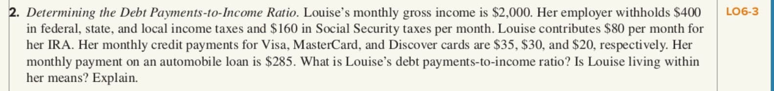 2. Determining the Debt Payments-to-Income Ratio. Louise's monthly gross income is $2,000. Her employer withholds $400
in federal, state, and local income taxes and $160 in Social Security taxes per month. Louise contributes $80 per month for
her IRA. Her monthly credit payments for Visa, MasterCard, and Discover cards are $35, $30, and $20, respectively. Her
monthly payment on an automobile loan is $285. What is Louise's debt payments-to-income ratio? Is Louise living within
her means? Explain.
LO6-3
