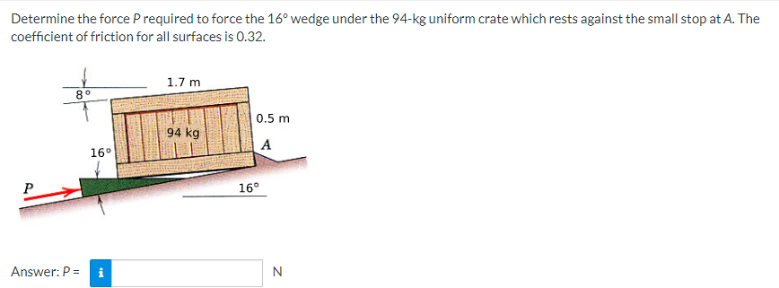Determine the force P required to force the 16° wedge under the 94-kg uniform crate which rests against the small stop at A. The
coefficient of friction for all surfaces is 0.32.
P
8°
Answer: P =
16°
1.7 m
94 kg
0.5 m
A
16°
N
