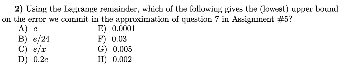2) Using the Lagrange remainder, which of the following gives the (lowest) upper bound
on the error we commit in the approximation of question 7 in Assignment #5?
А) е
В) е /24
C) e/x
D) 0.2e
E) 0.0001
F) 0.03
G) 0.005
Н) 0.002

