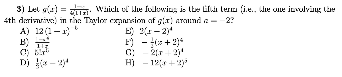 3) Let g(x) = . Which of the following is the fifth term (i.e., the one involving the
4th derivative) in the Taylor expansion of g(x) around a =
A) 12 (1+x)
B)
C) 5!x5
D) }(r – 2)4
1-x
4(1+x)*
-2?
-5
E) 2(т — 2)4
F) -}(x+ 2)4
G) – 2(x + 2)4
- 12(x + 2)5
1-x4
1+x
-
H)
-
-
