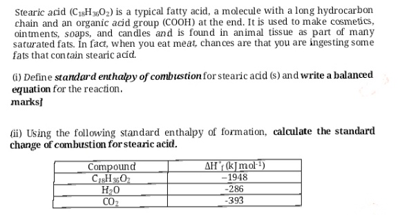 Stearic acid (C18H 3,02) is a typical fatty acid, a molecule with a long hydrocarbon
chain and an organic acid group (COOH) at the end. It is used to make cosmetics,
oin tmen ts, soaps, and candles and is found in animal tissue as part of many
saturated fats. In fact, when you eat meat, chan ces are that you are inges ting some
fats that con tain stearic acíd.
(i) Define standard enthalpy of combustion for stearic acid (s) and write a balanced
equation for the reaction.
marksi
(ii) Using the following standard enthalpy of formation, calculate the standard
change of combustion for stearic acid.
AH (k]mol1)
-1948
Compound
CHO
H0
CO2
-286
-393
