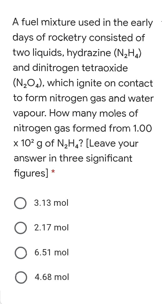 two liquids, hydrazine (N,H4)
and dinitrogen tetraoxide
(N,O4), which ignite on contact
to form nitrogen gas and water
vapour. How many moles of
nitrogen gas formed from 1.0O
x 10? g of N2H4? [Leave your
