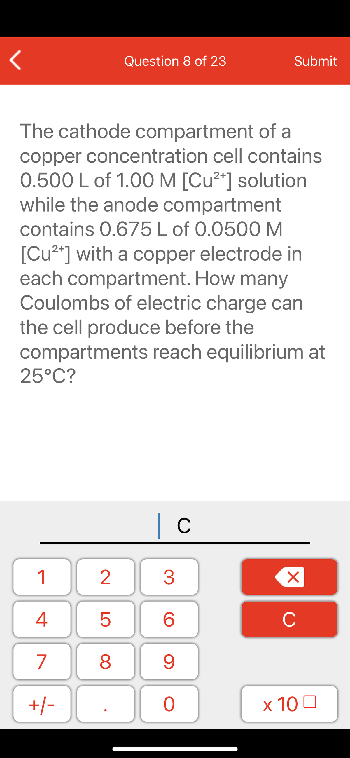 Question 8 of 23
Submit
The cathode compartment of a
copper concentration cell contains
0.500 L of 1.00 M [Cu²*] solution
while the anode compartment
contains 0.675L of 0.0500 M
[Cu²*] with a copper electrode in
each compartment. How many
Coulombs of electric charge can
the cell produce before the
compartments reach equilibrium at
25°C?
| c
1
2
3
C
7
9.
+/-
x 10 0
LO
00
