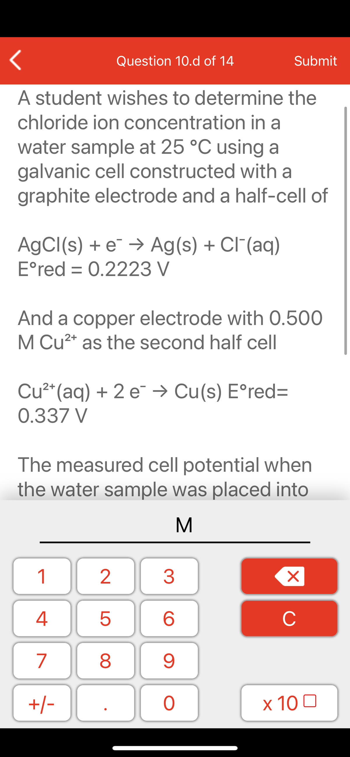 Question 10.d of 14
Submit
A student wishes to determine the
chloride ion concentration in a
water sample at 25 °C using a
galvanic cell constructed with a
graphite electrode and a half-cell of
AGCI(s) + e¯ → Ag(s) + Cl"(aq)
E°red = 0.2223 V
And a copper electrode with 0.500
M Cu2* as the second half cell
Cu²*(aq) + 2 e → Cu(s) E°red=
0.337 V
The measured cell potential when
the water sample was placed into
M
1
2
3
C
7
9.
+/-
x 10 0
LO
00

