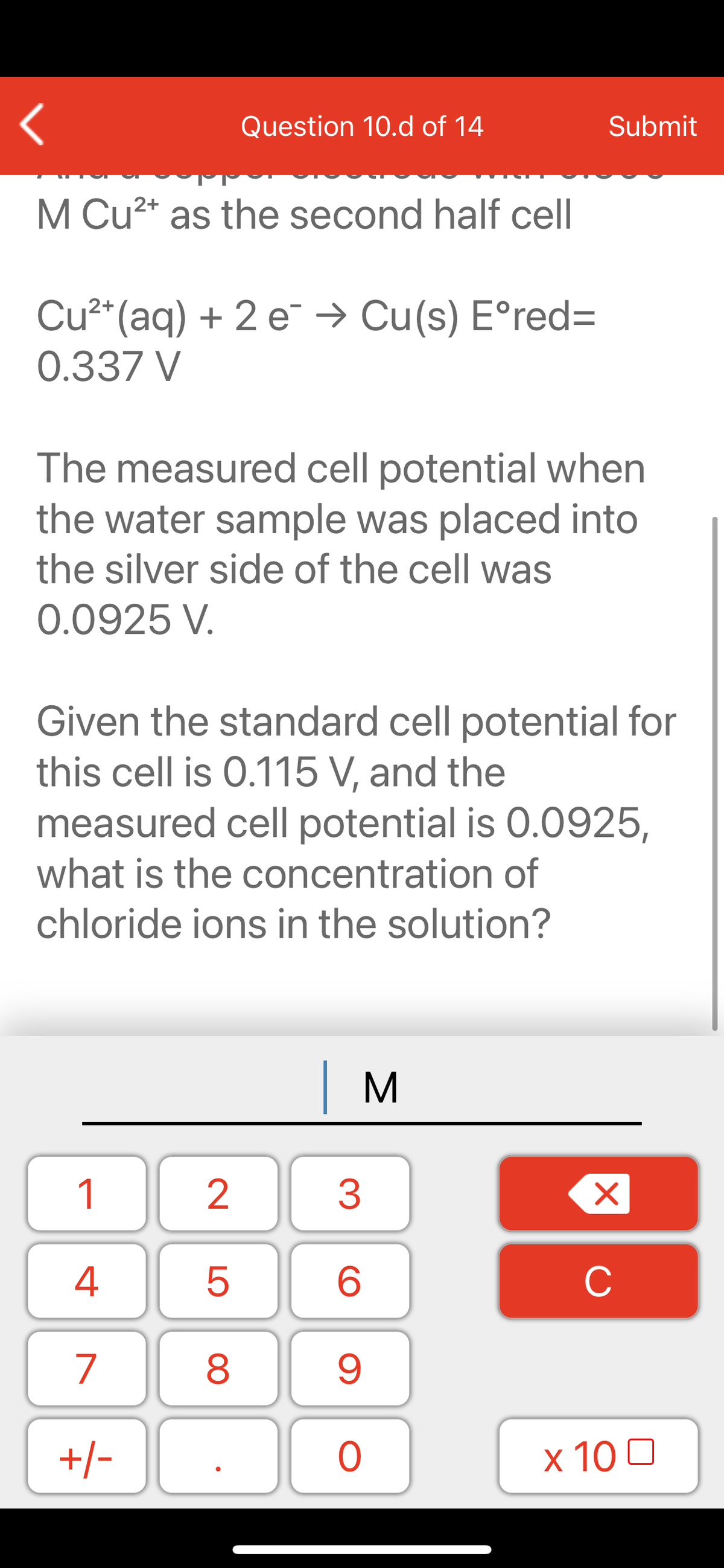 Question 10.d of 14
Submit
M Cu2* as the second half cell
Cu²*(aq) + 2 e¯ → Cu(s) E°red=
0.337 V
The measured cell potential when
the water sample was placed into
the silver side of the cell was
0.0925 V.
Given the standard cell potential for
this cell is 0.115 V, and the
measured cell potential is 0.0925,
what is the concentration of
chloride ions in the solution?
| M
1
2
3
C
7
9.
+/-
x 10 0
LO
00
