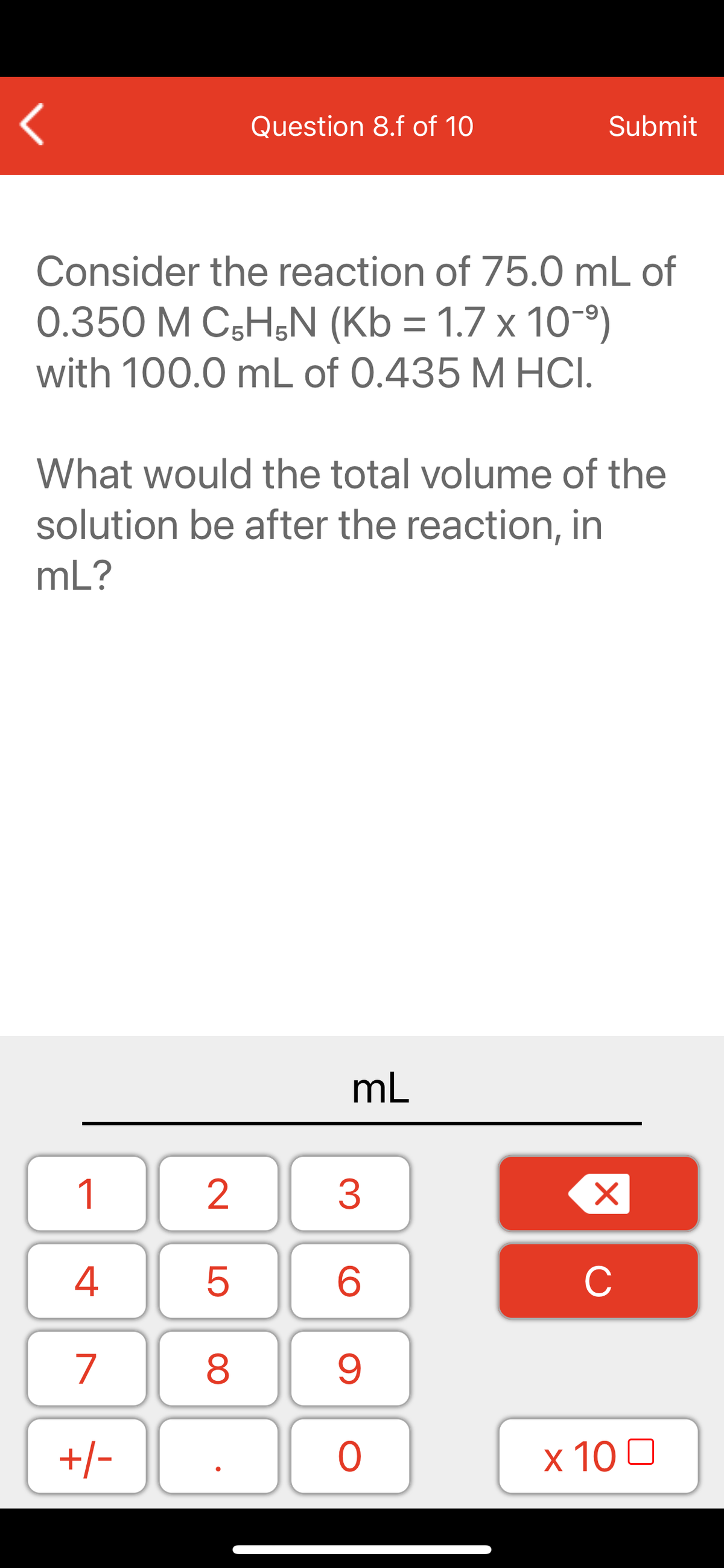 Question 8.f of 10
Submit
Consider the reaction of 75.0 mL of
0.350 M C5H;N (Kb = 1.7 x 10-)
with 100.0 mL of 0.435 M HCI.
What would the total volume of the
solution be after the reaction, in
mL?
mL
1
2
3
C
7
9.
+/-
x 10 0
LO
00
