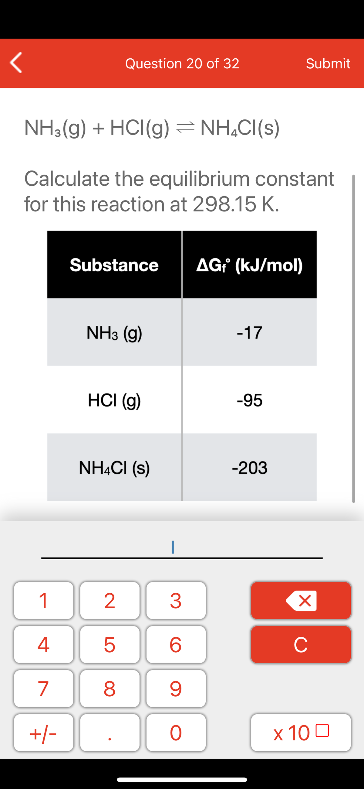 Question 20 of 32
Submit
NH3(g) + HCI(g)
NH,CI(s)
Calculate the equilibrium constant
for this reaction at 298.15 K.
Substance
AG¡ (kJ/mol)
NH3 (g)
-17
HCI (g)
-95
NHẠCI (s)
-203
1
2
3
C
7
9.
+/-
x 10 0
LO
00

