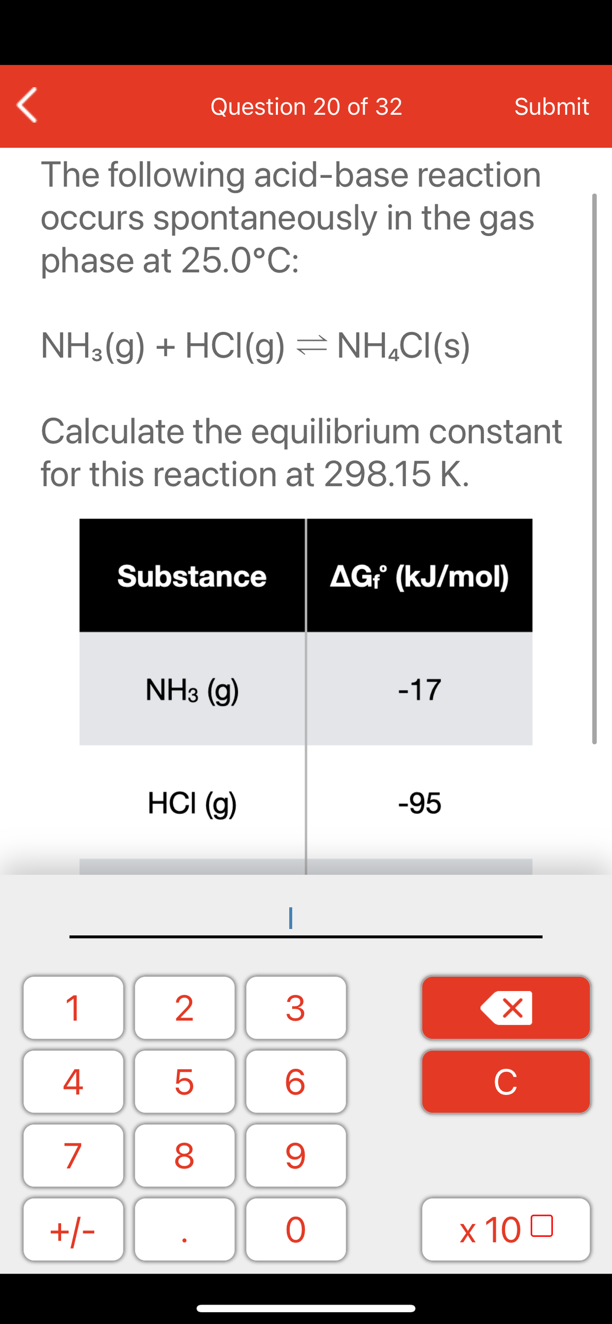 Question 20 of 32
Submit
The following acid-base reaction
occurs spontaneously in the gas
phase at 25.0°C:
NH3(g) + HCI(g) = NH,CI(s)
Calculate the equilibrium constant
for this reaction at 298.15 K.
Substance
AG² (kJ/mol)
NH3 (g)
-17
HCI (g)
-95
1
2
3
C
7
9.
+/-
x 10 0
LO
00
