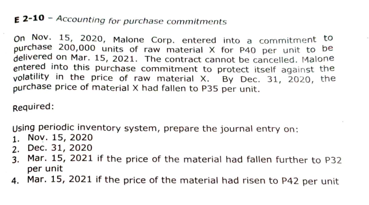 E 2-10 - Accounting for purchase commitments
On Nov. 15, 2020, Malone Corp. entered into a commitment tO
purchase 200,000 units of raw material X for P40 per unit to be
delivered on Mar. 15, 2021. The contract cannot be cancelled. Malone
entered into this purchase commitment to protect itself against the
volatility in the price of raw material X.
purchase price of material X had fallen to P35 per unit.
Вy Dec. 31, 2020, the
Required:
Using periodic inventory system, prepare the journal entry on:
1. Nov. 15, 2020
2. Dec. 31, 2020
3. Mar. 15, 2021 if the price of the material had fallen further to P32
per unit
4. Mar. 15, 2021 if the price of the material had risen to P42 per unit
