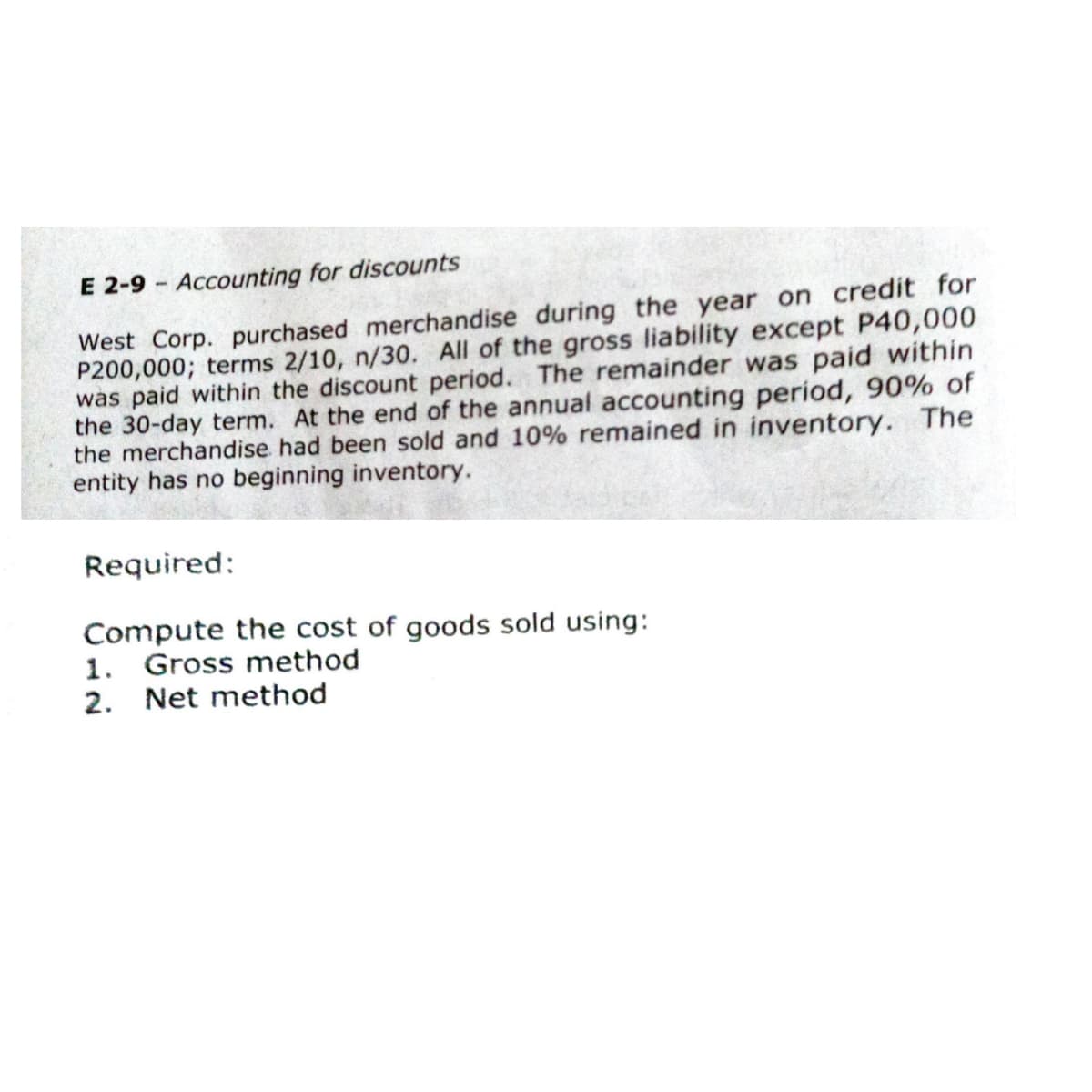 E 2-9 - Accounting for discounts
West Corp. purchased merchandise during the year on credit for
P200,000; terms 2/10, n/30. All of the gross liability except P40,000
was paid within the discount period. The remainder was paid within
the 30-day term. At the end of the annual accounting period, 90% of
the merchandise had been sold and 10% remained in inventory. The
entity has no beginning inventory.
Required:
Compute the cost of goods sold using:
1. Gross method
2. Net method
