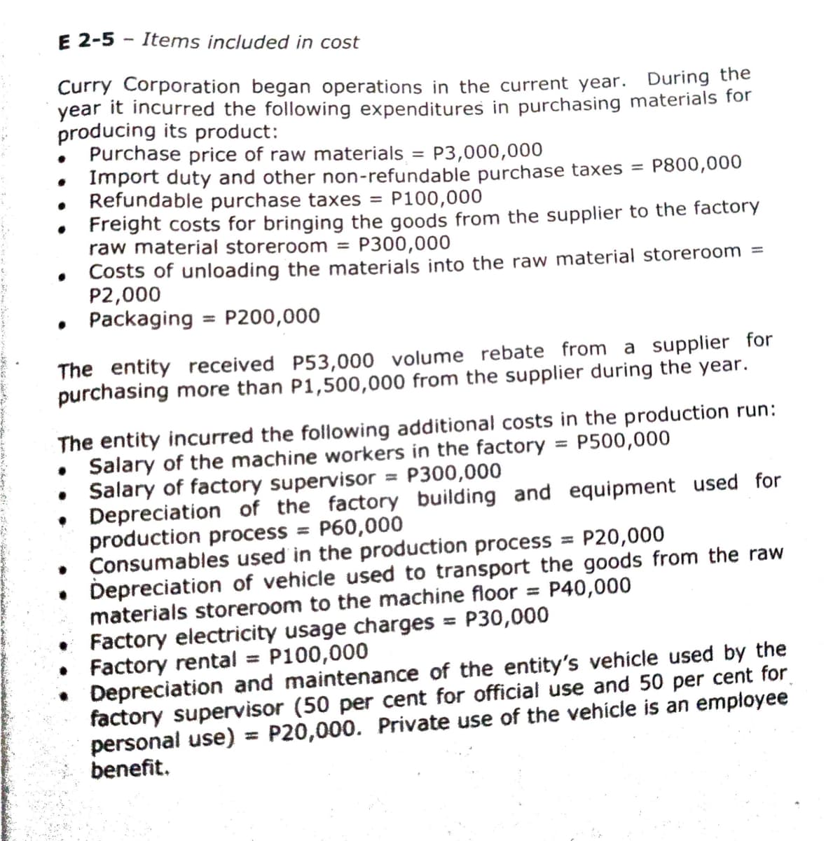 E 2-5 - Items included in cost
Curry Corporation began operations in the current year. During the
year it incurred the following expenditures in purchasing materials for
producing its product:
Purchase price of raw materials = P3,000,000
Import duty and other non-refundable purchase taxes =
Refundable purchase taxes =
Freight costs for bringing the goods from the supplier to the factory
raw material storeroom = P300,000
Costs of unloading the materials into the raw material storeroom =
P2,000
Packaging
P800,000
P100,000
P200,000
The entity received P53,000 volume rebate from a supplier for
purchasing more than P1,500,000 from the supplier during the year.
The entity incurred the following additional costs in the production run:
Salary of the machine workers in the factory
Salary of factory supervisor = P300,000
• Depreciation of the factory building and equipment used for
production process = P60,000
Consumables used in the production process
• Depreciation of vehicle used to transport the goods from the raw
materials storeroom to the machine floor
Factory electricity usage charges = P30,000
Factory rental = P100,000
Depreciation and maintenance of the entity's vehicle used by the
factory supervisor (50 per cent for official use and 50 per cent for
personal use)
benefit.
P500,000
%3D
P20,000
P40,000
%3D
%3D
P20,000. Private use of the vehícle is an employee
%3D
