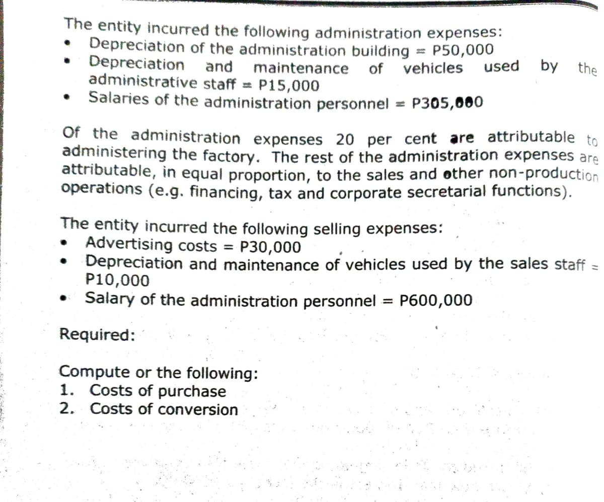 The entity incurred the following administration expenses:
Depreciation of the administration building
Depreciation and maintenance
administrative staff = P15,000
Salaries of the administration personnel = P305,060
P50,000
of vehicles
used
by the
Of the administration expenses 20 per cent are attributable to
administering the factory. The rest of the administration expenses are
attributable, in equal proportion, to the sales and other non-production
operations (e.g. financing, tax and corporate secretarial functions).
The entity incurred the following selling expenses:
Advertising costs = P30,000
Depreciation and maintenance of vehicles used by the sales staff
P10,000
Salary of the administration personnel = P600,000
%3D
Required:
Compute or the following:
1. Costs of purchase
2. Costs of conversion
