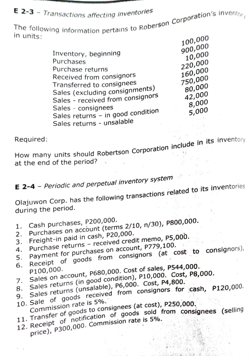 E 2-3 - Transactions affecting inventories
in units:
100,000
900,000
10,000
220,000
160,000
750,000
80,000
42,000
8,000
5,000
Inventory, beginning
Purchases
Purchase returns
Received from consignors
Transferred to consignees
Sales (excluding consignments)
Sales - received from consignors
Sales - consignees
Sales returns – in good condition
Sales returns - unsalable
Required:
at the end of the period?
E 2-4 - Periodic and perpetual inventory system
Olajuwon Corp. has the following transactions related to its inventories
during the period.
1. Cash purchases, P200,000.
2. Purchases on account (terms 2/10, n/30), P800,000.
3. Freight-in paid in cash, P20,000.
4. Purchase returns - received credit memo, P5,000.
5. Payment for purchases on account, P779,100.
6. Receipt of goods from consignors (at cost to consignors),
P100,000.
7. Sales on account, P680,000. Cost of sales, P544,000.
8. Sales returns (in good condition), P10,000. Cost, P8,000.
Sales returns (unsalable), P6,000. Cost, P4,800.
9.
10. Sale of goods received from consignors for cash, P120.000.
Commission rate is 5%.
price), P300,000. Commission rate is 5%.
