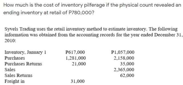 How much is the cost of inventory pilferage if the physical count revealed an
ending inventory at retail of P780,000?
Syvels Trading uses the retail inventory method to estimate inventory. The following
information was obtained from the accounting records for the year ended December 31,
2010:
Inventory, January 1
Purchases
P617,000
P1,057,000
1,281,000
2,158,000
Purchases Returns
21,000
35,000
Sales
2,365,000
Sales Returns
62,000
Freight in
31,000
