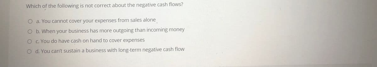 Which of the following is not correct about the negative cash flows?
a. You cannot cover your expenses from sales alone
O b. When your business has more outgoing than incoming money
O C. You do have cash on hand to cover expenses
O d. You can't sustain a business with long-term negative cash flow
