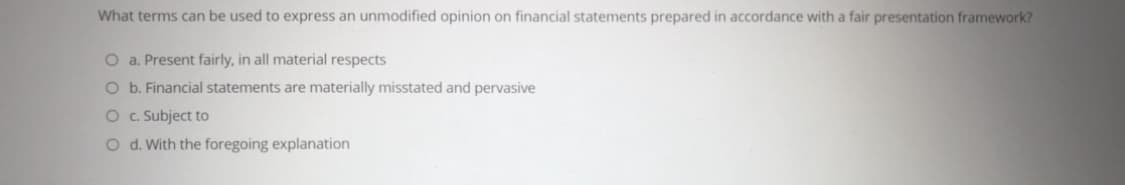 What terms can be used to express an unmodified opinion on financial statements prepared in accordance with a fair presentation framework?
O a. Present fairly, in all material respects
O b. Financial statements are materially misstated and pervasive
O . Subject to
O d. With the foregoing explanation
