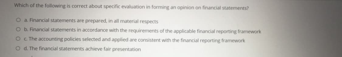 Which of the following is correct about specific evaluation in forming an opinion on financial statements?
O a. Financial statements are prepared, in all material respects
O b. Financial statements in accordance with the requirements of the applicable financial reporting framework
O . The accounting policies selected and applied are consistent with the financial reporting framework
O d. The financial statements achieve fair presentation
