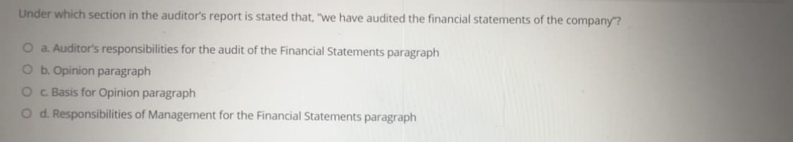 Under which section in the auditor's report is stated that, "we have audited the financial statements of the company"?
O a. Auditor's responsibilities for the audit of the Financial Statements paragraph
O b. Opinion paragraph
O c Basis for Opinion paragraph
O d. Responsibilities of Management for the Financial Statements paragraph
