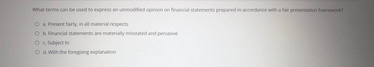 What terms can be used to express an unmodified opinion on financial statements prepared in accordance with a fair presentation framework?
a. Present fairly, in all material respects
O b. Financial statements are materially misstated and pervasive
O c. Subject to
O d. With the foregoing explanation
