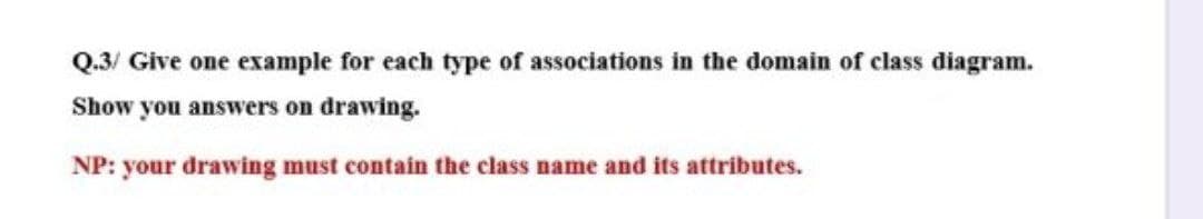 Q.3/ Give one example for each type of associations in the domain of class diagram.
Show you answers on drawing.
NP: your drawing must contain the class name and its attributes.