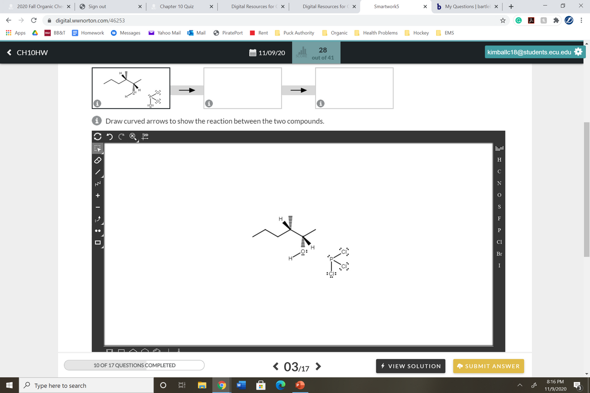 2020 Fall Organic Cher X
Sign out
Chapter 10 Quiz
Digital Resources for C X
Digital Resources for
Smartwork5
b My Questions | bartlel x +
->
A digital.wwnorton.com/46253
E Apps
BBAT BB&T
Homework
Messages
Yahoo Mail
Mail
9 PiratePort
Rent
Puck Authority
Organic
Health Problems
Hockey
EMS
< CH10HW
28
out of 41
11/09/20
kimballc18@students.ecu.edu
SCORE
H.
Draw curved arrows to show the reaction between the two compounds.
H.
C
F
Cl
Br
I
< 03/17 >
10 OF 17 QUESTIONS COMPLETED
4 VIEW SOLUTION
A SUBMIT ANSWER
8:16 PM
O Type here to search
11/9/2020
...
+ I :O
