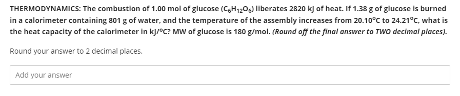 THERMODYNAMICS: The combustion of 1.00 mol of glucose (CGH1206) liberates 2820 kJ of heat. If 1.38 g of glucose is burned
in a calorimeter containing 801 g of water, and the temperature of the assembly increases from 20.10°C to 24.21°C, what is
the heat capacity of the calorimeter in kJ/°C? MW of glucose is 180 g/mol. (Round off the final answer to TWO decimal places).
Round your answer to 2 decimal places.
Add your answer
