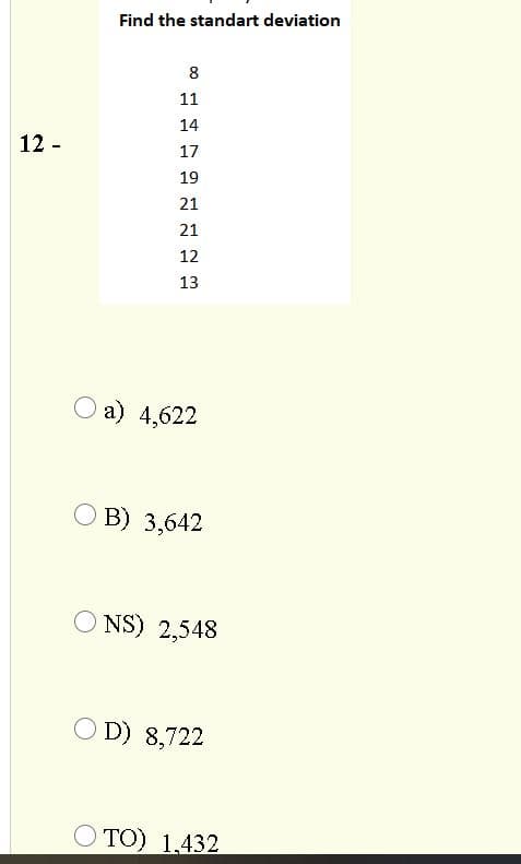 Find the standart deviation
8
11
14
12 -
17
19
21
21
12
13
О а) 4,622
О В) 3,642
O NS) 2,548
O D) 8,722
O TO) 1,432
