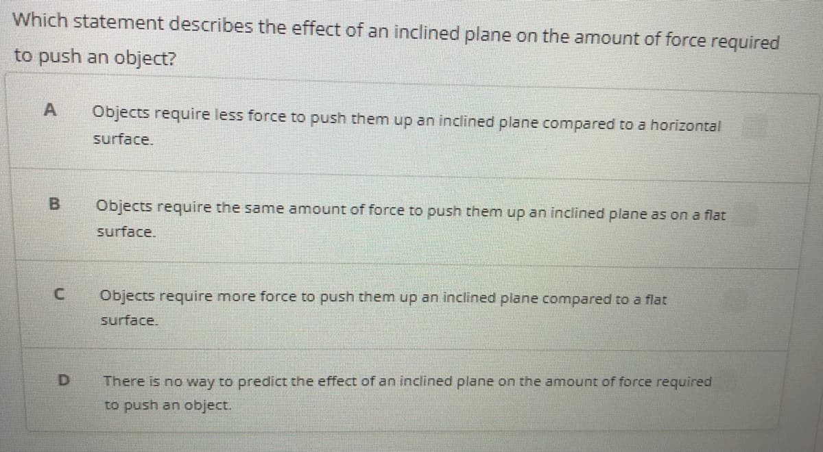 Which statement describes the effect of an inclined plane on the amnount of force required
to push an object?
Objects require less force to push them up an inclined plane compared to a horizontal
surface.
Objects require the same amount of force to push them up an inclined plane as on a flat
surface.
Objects require more force to push them up an inclined plane compared to a flat
surface.
There is no way to predict the effect of an inclined plane on the amount of force required
to push an object.
