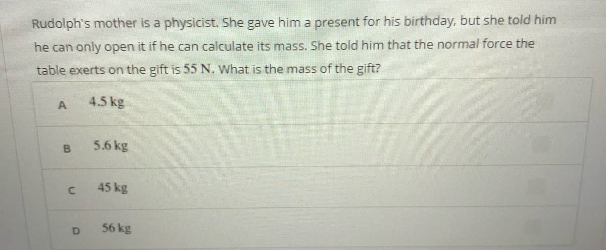 Rudolph's mother is a physicist. She gave him a present for his birthday, but she told him
he can only open it if he can calculate its mass. She told him that the normal force the
table exerts on the gift is 55 N. What is the mass of the gift?
4.5 kg
5.6 kg
45 kg
56 kg
D.
