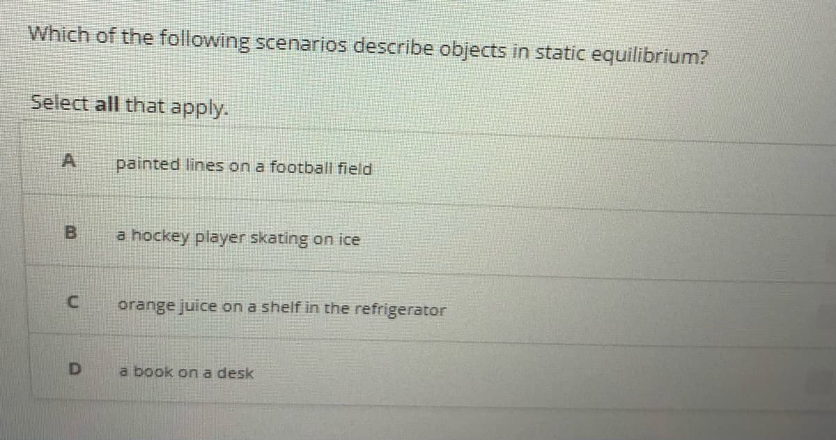 Which of the following scenarios describe objects in static equilibrium?
Select all that apply.
painted lines on a football field
a hockey player skating on ice
orange juice on a shelf in the refrigerator
a book on a desk
B.
