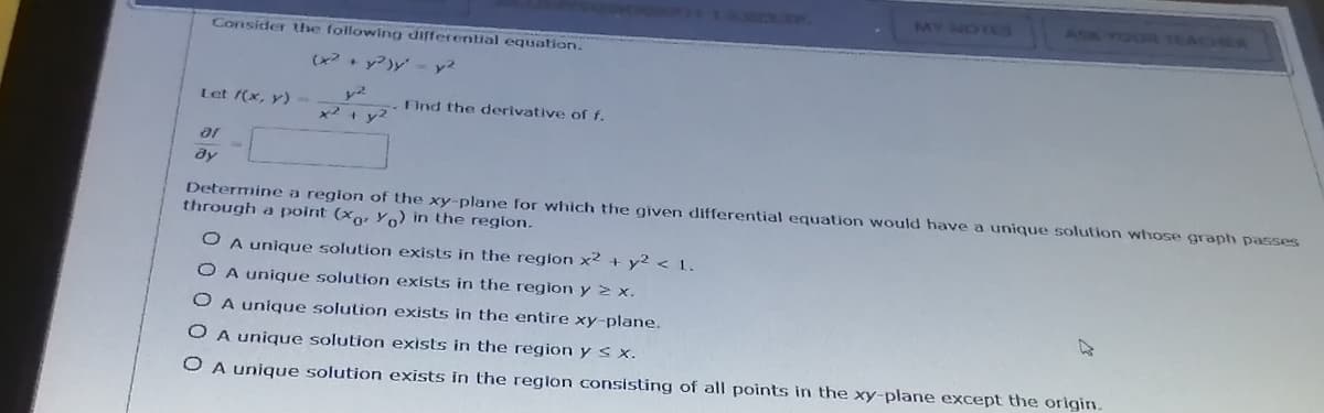 MY NOTUS
ASK YOUR TEACHER
Consider the following differential equation.
(x + y?)y - y²
Let (x, y)
Find the derivative of f.
x2+ y2
ar
dy
Determine a region of the xy-plane for which the given differential equation would have a unique solution whose graph passes
through a point (xo, Yo) in the region.
O A unique solution exists in the region x² + y² < 1.
O A unique solution exists in the region y 2 x.
O A unique solution exists in the entire xy-plane.
O A unique solution exists in the region y s x.
O A unique solution exists in the region consisting of all points in the xy-plane except the origin.
