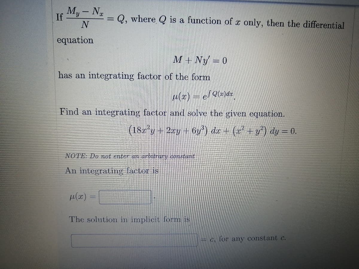 My- N
If
Q, where Q is a function of x only, then the differential
equation
M + Ny =0
has an integrating factor of the form
Find an integrating factor and solve the given equation.
(182°g+2ry +6y) du + (+g*) dy = 0.
NOTE: Do not enter an arbitrary cOnstont
An integrating factor is
The solution in implicit form is
= €, for ay constant c.
