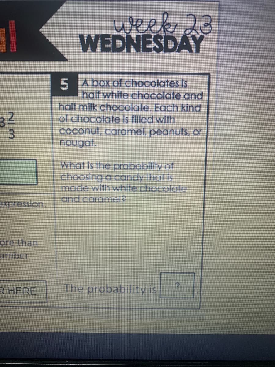 week 23
WEDNESDAY
5 A box of chocolates is
half white chocolate and
half milk chocolate. Each kind
of chocolate is filled with
coconut, caramel, peanuts, or
nougat.
32
What is the probability of
choosing a candy that is
made with white chocolate
and caramel?
expression.
ore than
umber
R HERE
The probability is
