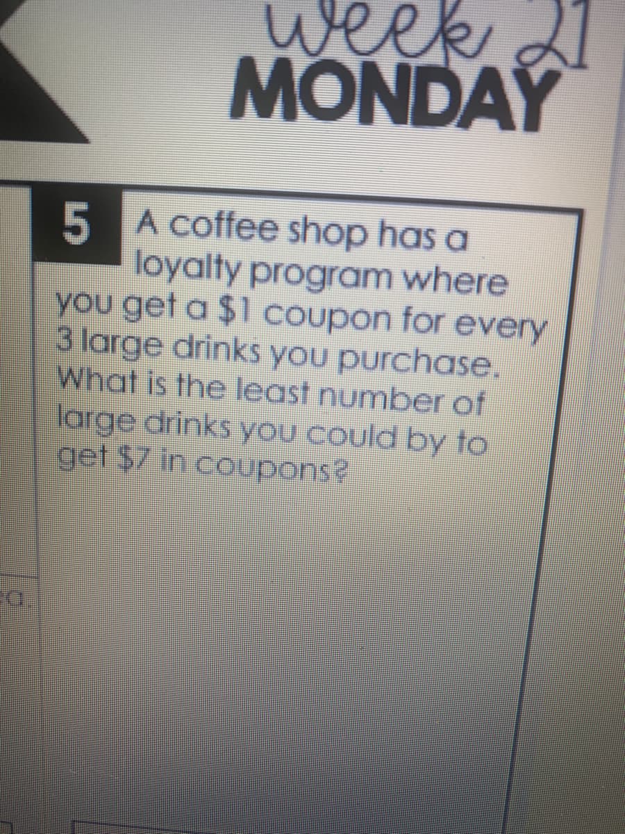 week
MONDAY
5 A coffee shop has a
loyalty program where
you get a $1 coupon for every
3 large drinks you purchase.
What is the least number of
large drinks you could by to
get $7 in coupons?
