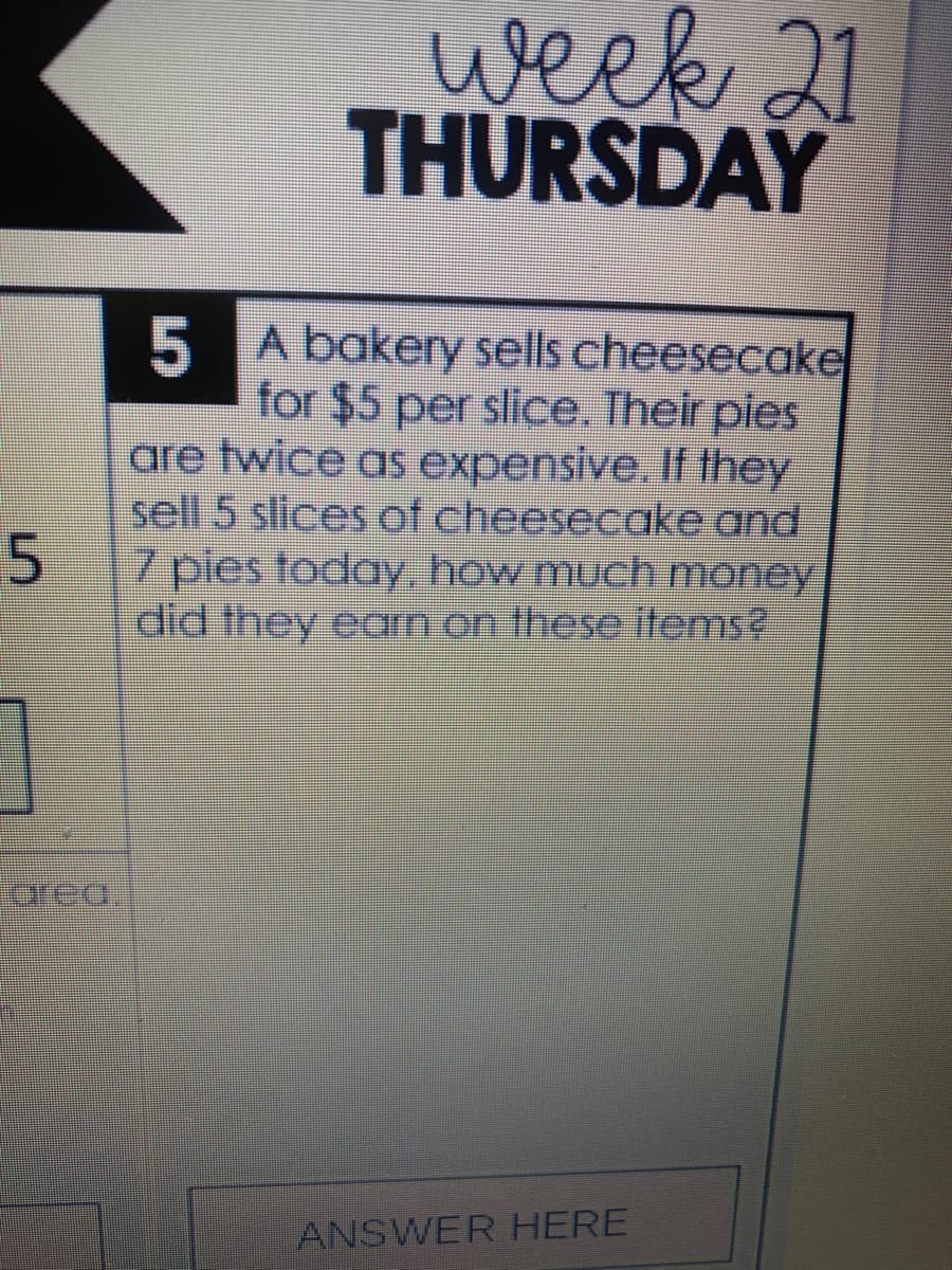 week 21
THURSDAY
5 A bakery sells cheesecake
for $5 per slice. Their pies
are twice as expensive. If they
sell 5 slices of cheesecake and
7 pies today, how much money
did they earn on these tems?
orea,
ANSWER HERE
