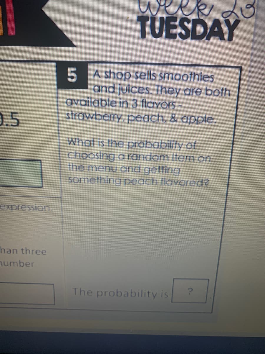 TUESDAY
5 A shop sells smoothies
and juices. They are both
available in 3 flavors -
strawberry, peach, & apple.
0.5
What is the probability of
choosing a random item on
the menu and getting
something peach flavored?
expression.
han three
number
The probability is
