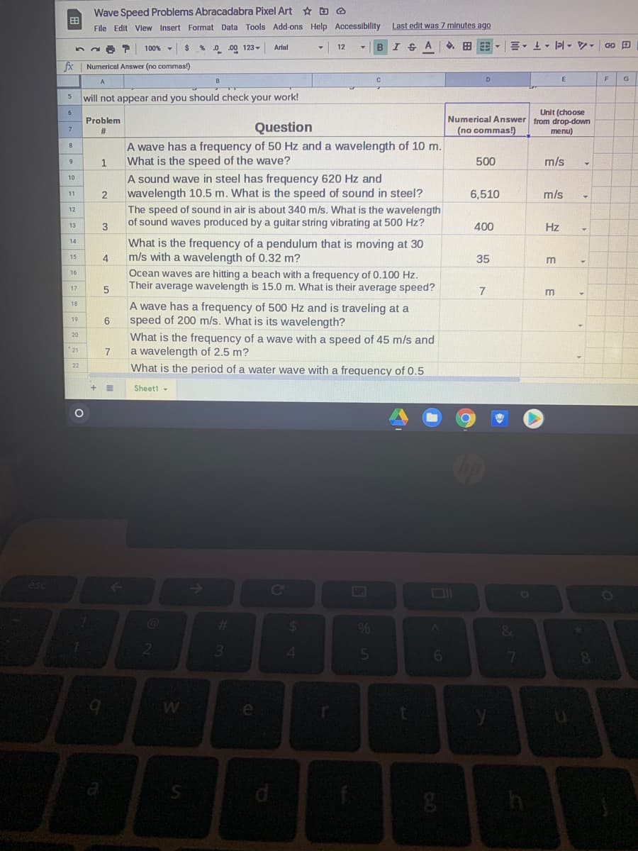 Wave Speed Problems Abracadabra Pixel Art ☆ D O
File Edit View Insert Format Data Tools Add-ons Help Accessibility
Last edit was 7 minutes ago
% 0 .00 123-
12
B
100%
Arial
fx
Numerical Answer (no commas!)
A
B
E
G
will not appear and you should check your work!
Unit (choose
Numerical Answer from drop-down
6
Problem
Question
7
(no commas!)
menu)
A wave has a frequency of 50 Hz and a wavelength of 10 m.
What is the speed of the wave?
8
1.
500
m/s
A sound wave in steel has frequency 620 Hz and
wavelength 10.5 m. What is the speed of sound in steel?
The speed of sound in air is about 340 m/s. What is the wavelength
of sound waves produced by a guitar string vibrating at 500 Hz?
10
6,510
m/s
11
2
12
400
Hz
13
What is the frequency of a pendulum that is moving at 30
m/s with a wavelength of 0.32 m?
14
15
4
35
m
Ocean waves are hitting a beach with a frequency of 0.100 Hz.
Their average wavelength is 15.0 m. What is their average speed?
17
7.
18
A wave has a frequency of 500 Hz and is traveling at a
speed of 200 m/s. What is its wavelength?
19
6
20
What is the frequency of a wave with a speed of 45 m/s and
a wavelength of 2.5 m?
What is the period of a water wave with a frequency of 0.5
21
7
22
Sheett
esc
Ce
%24
%6
7
e
