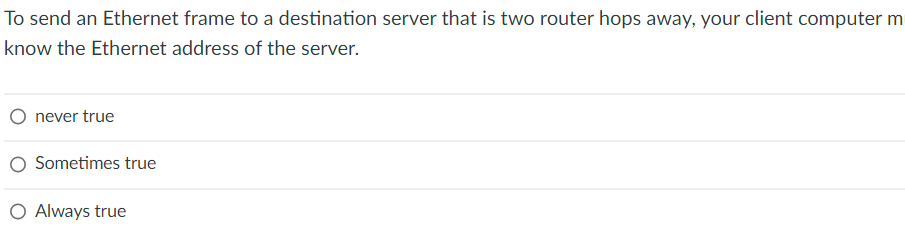 To send an Ethernet frame to a destination server that is two router hops away, your client computer m
know the Ethernet address of the server.
never true
Sometimes true
O Always true
