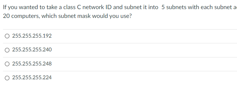 If you wanted to take a class C network ID and subnet it into 5 subnets with each subnet a
20 computers, which subnet mask would you use?
O 255.255.255.192
O 255.255.255.240
O 255.255.255.248
O 255.255.255.224
