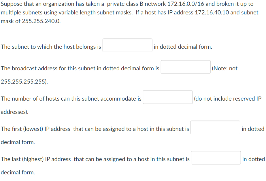 Suppose that an organization has taken a private class B network 172.16.0.0/16 and broken it up to
multiple subnets using variable length subnet masks. If a host has IP address 172.16.40.10 and subnet
mask of 255.255.240.0,
The subnet to which the host belongs is
in dotted decimal form.
The broadcast address for this subnet in dotted decimal form is
(Note: not
255.255.255.255).
The number of of hosts can this subnet accommodate is
(do not include reserved IP
addresses).
The first (lowest) IP address that can be assigned to a host in this subnet is
in dotted
decimal form.
The last (highest) IP address that can be assigned to a host in this subnet is
in dotted
decimal form.
